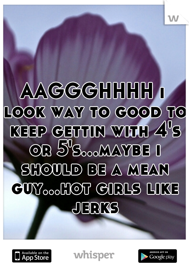 AAGGGHHHH i look way to good to keep gettin with 4's or 5's...maybe i should be a mean guy...hot girls like jerks
