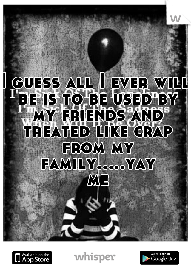 I guess all I ever will be is to be used by my friends and treated like crap from my family.....yay me