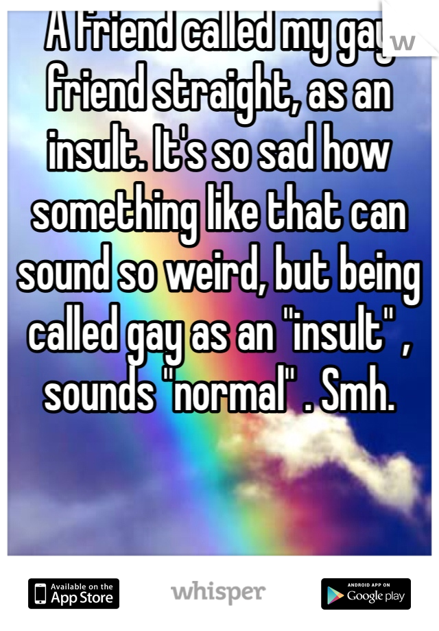 A friend called my gay friend straight, as an insult. It's so sad how something like that can sound so weird, but being called gay as an "insult" , sounds "normal" . Smh.  