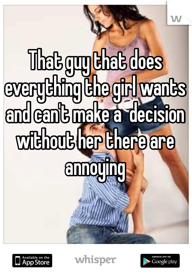 That guy that does everything the girl wants and can't make a  decision without her there are annoying 