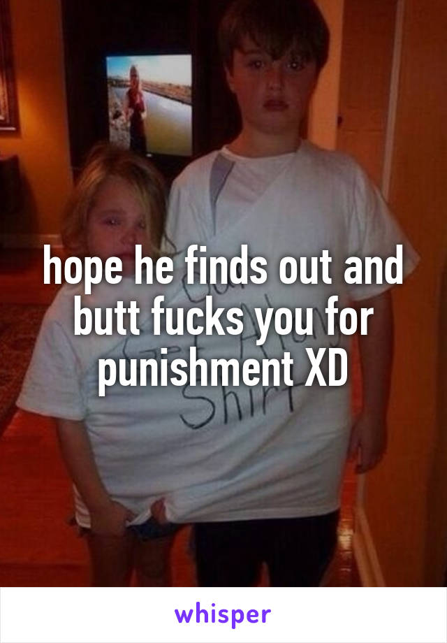 hope he finds out and butt fucks you for punishment XD