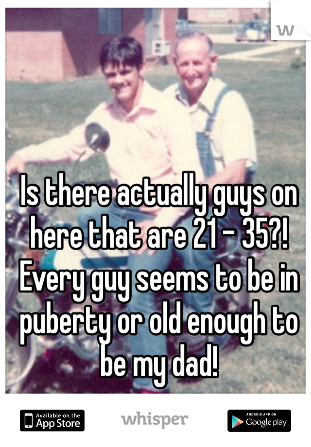 Is there actually guys on here that are 21 - 35?!
Every guy seems to be in puberty or old enough to be my dad!