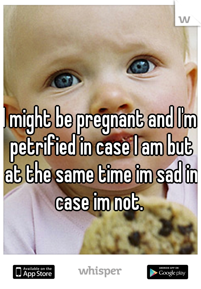 I might be pregnant and I'm petrified in case I am but at the same time im sad in case im not. 