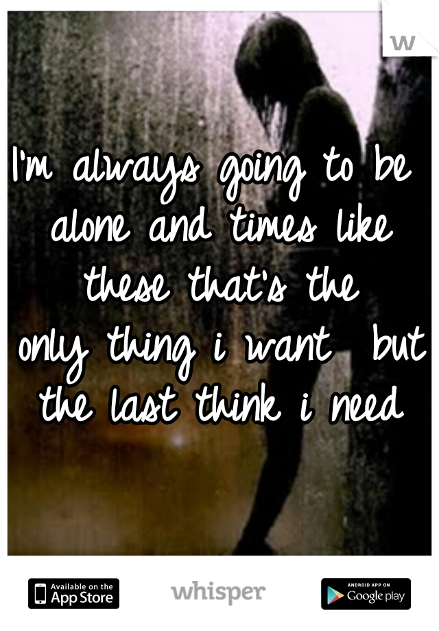 I'm always going to be alone and times like these that's the
 only thing i want  but the last think i need