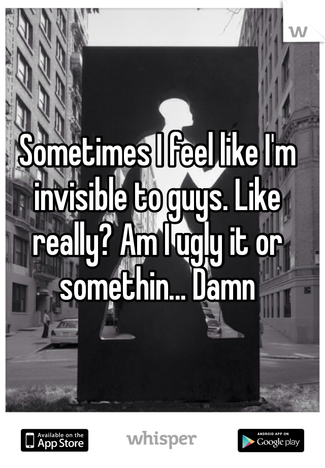 Sometimes I feel like I'm invisible to guys. Like really? Am I ugly it or somethin... Damn