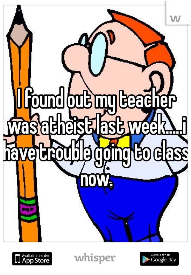 I found out my teacher was atheist last week.....i have trouble going to class now. 