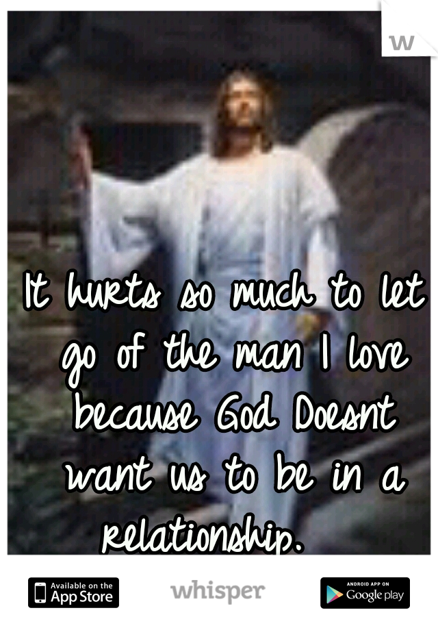 It hurts so much to let go of the man I love because God Doesnt want us to be in a relationship.   