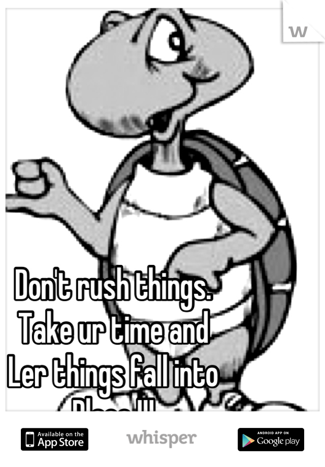 Don't rush things. 
Take ur time and
Ler things fall into
Place !!!