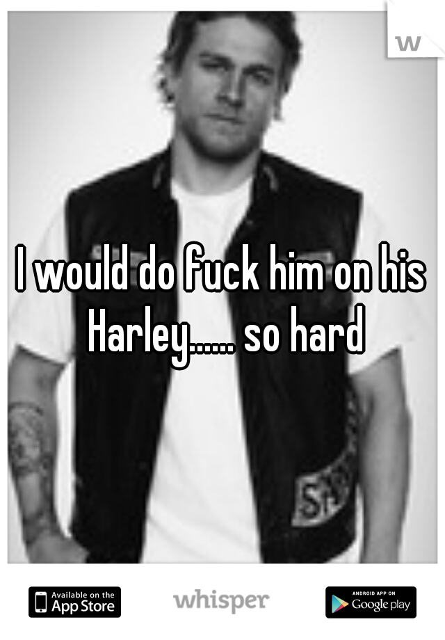 I would do fuck him on his Harley...... so hard