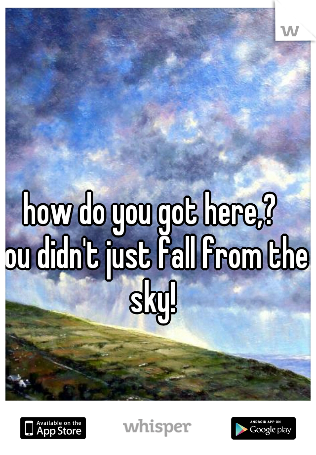 how do you got here,?
you didn't just fall from the sky!