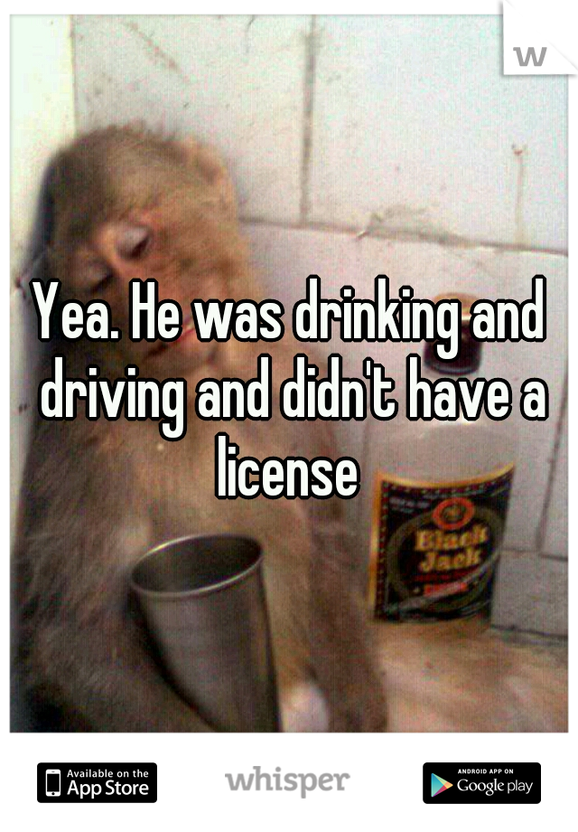 Yea. He was drinking and driving and didn't have a license 