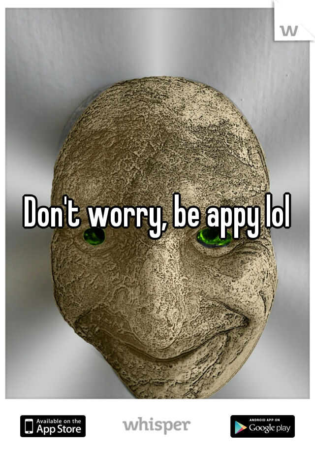 Don't worry, be appy lol