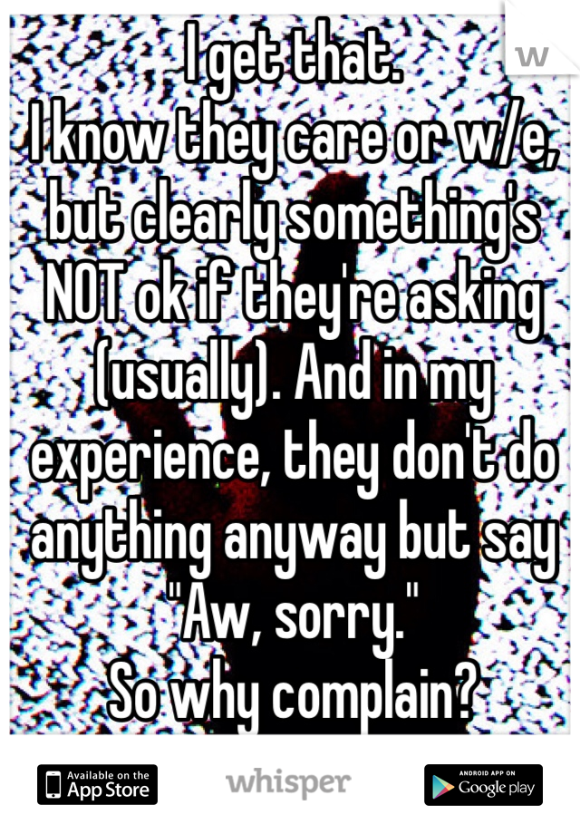 I get that.
I know they care or w/e, but clearly something's NOT ok if they're asking (usually). And in my experience, they don't do anything anyway but say "Aw, sorry."
So why complain?