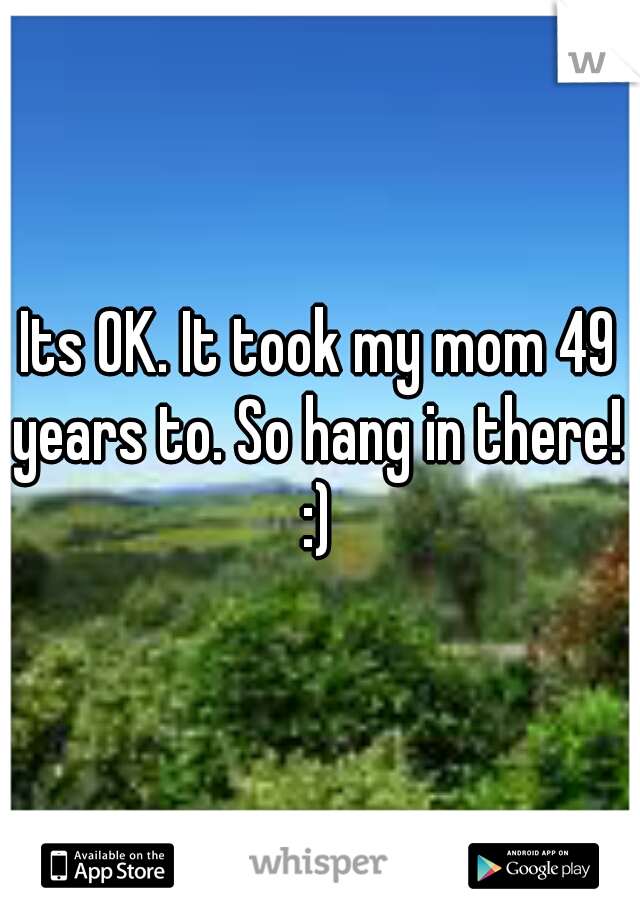 Its OK. It took my mom 49 years to. So hang in there!  :) 