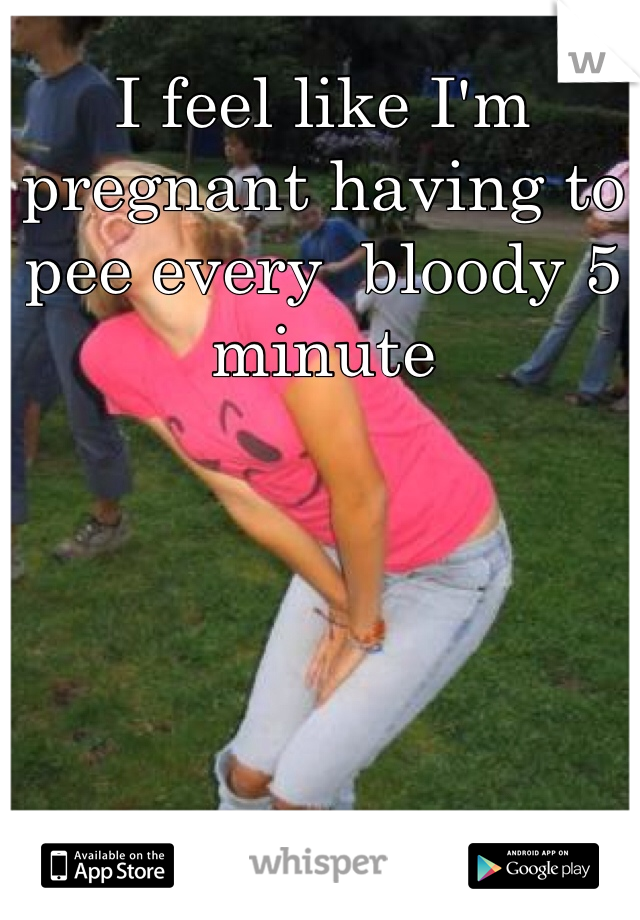 I feel like I'm pregnant having to pee every  bloody 5 minute 