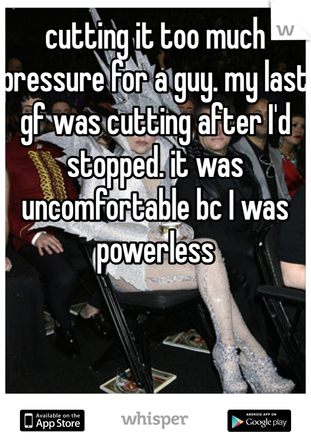 cutting it too much pressure for a guy. my last gf was cutting after I'd  stopped. it was uncomfortable bc I was powerless