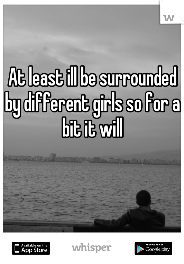 At least ill be surrounded by different girls so for a bit it will