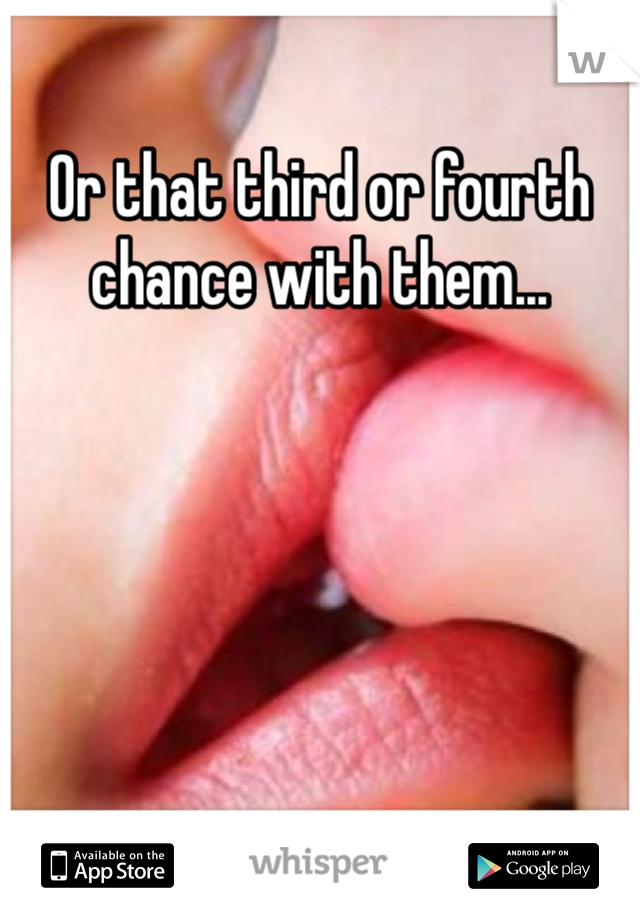 Or that third or fourth chance with them...