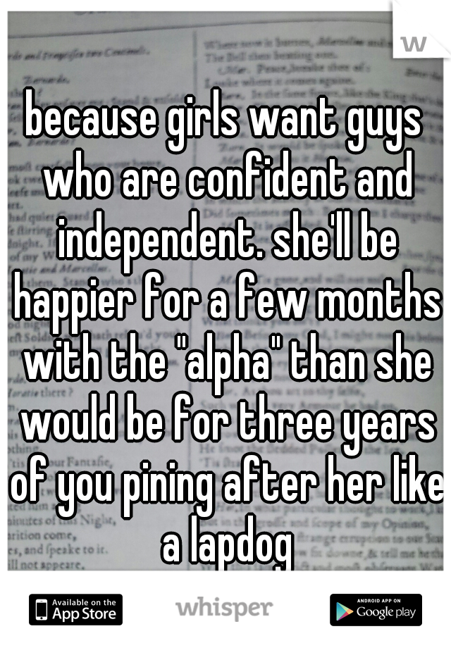 because girls want guys who are confident and independent. she'll be happier for a few months with the "alpha" than she would be for three years of you pining after her like a lapdog