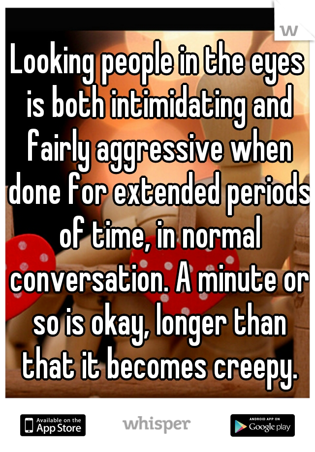 Looking people in the eyes is both intimidating and fairly aggressive when done for extended periods of time, in normal conversation. A minute or so is okay, longer than that it becomes creepy.