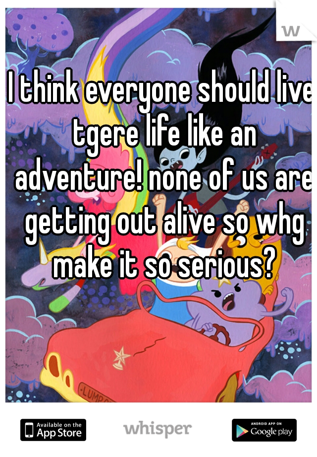I think everyone should live tgere life like an adventure! none of us are getting out alive so whg make it so serious?