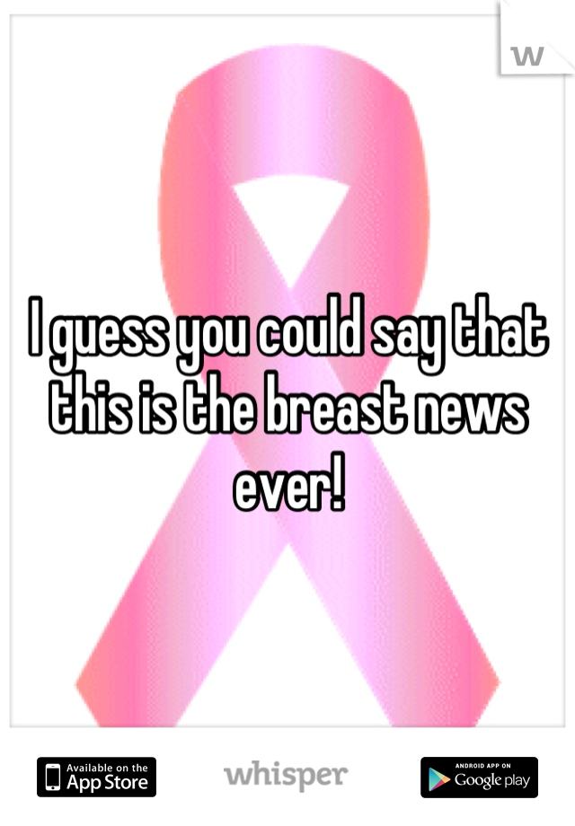 I guess you could say that this is the breast news ever!