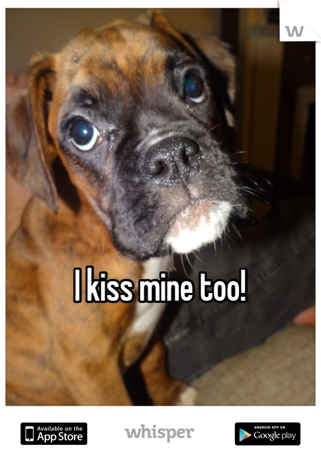 I kiss mine too!