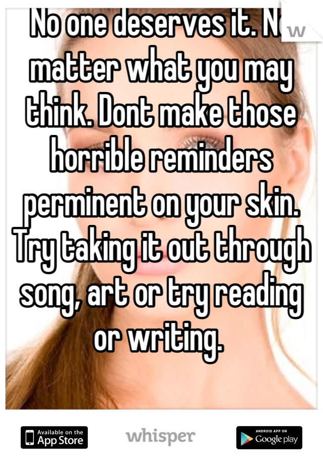 No one deserves it. No matter what you may think. Dont make those horrible reminders perminent on your skin. Try taking it out through song, art or try reading or writing. 