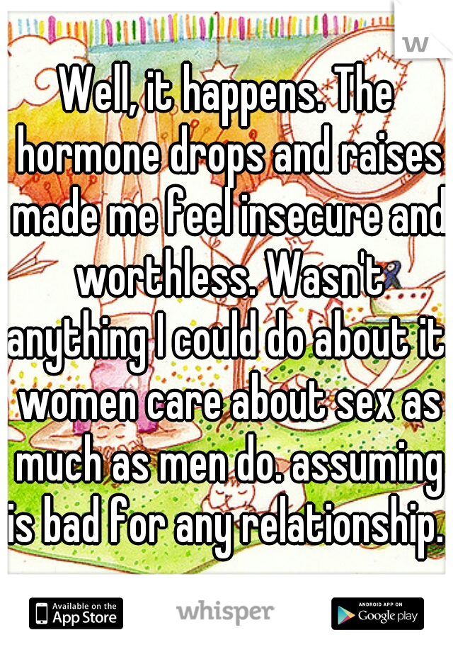 Well, it happens. The hormone drops and raises made me feel insecure and worthless. Wasn't anything I could do about it. women care about sex as much as men do. assuming is bad for any relationship. 