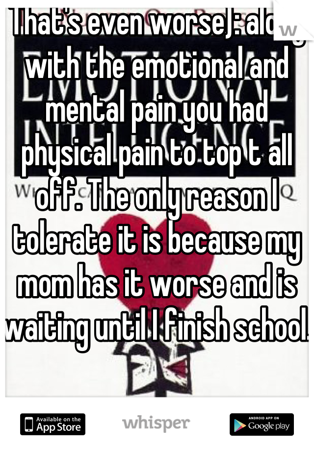 That's even worse): along with the emotional and mental pain you had physical pain to top t all off. The only reason I tolerate it is because my mom has it worse and is waiting until I finish school. 