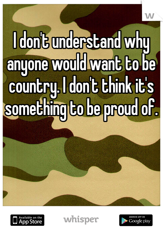 I don't understand why anyone would want to be country. I don't think it's something to be proud of.