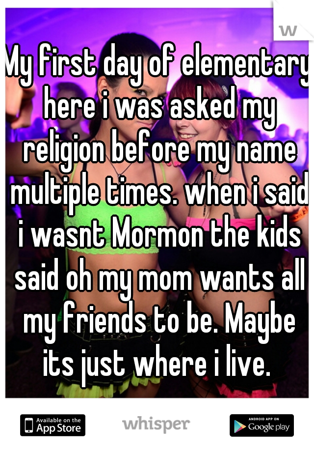 My first day of elementary here i was asked my religion before my name multiple times. when i said i wasnt Mormon the kids said oh my mom wants all my friends to be. Maybe its just where i live. 