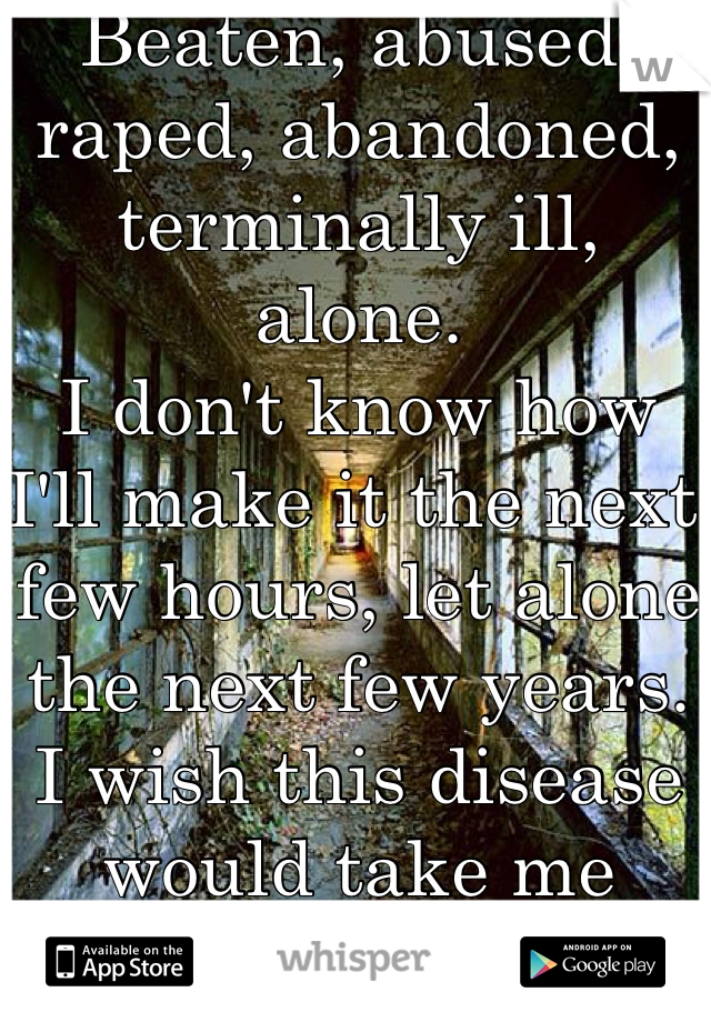 Beaten, abused, raped, abandoned, terminally ill, alone. 
I don't know how I'll make it the next few hours, let alone the next few years. I wish this disease would take me faster. 