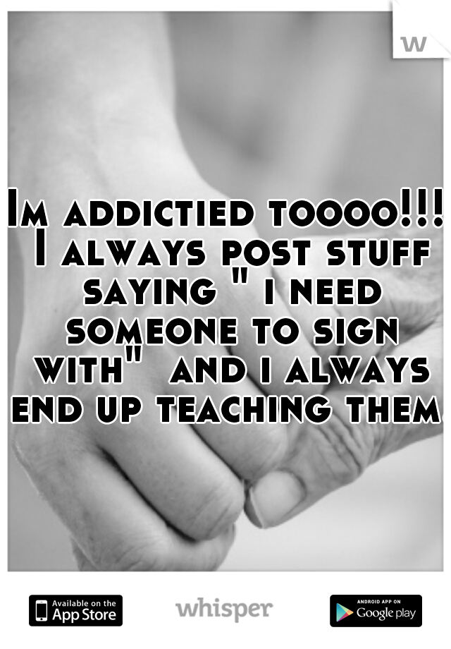 Im addictied toooo!!! I always post stuff saying " i need someone to sign with"  and i always end up teaching them. 