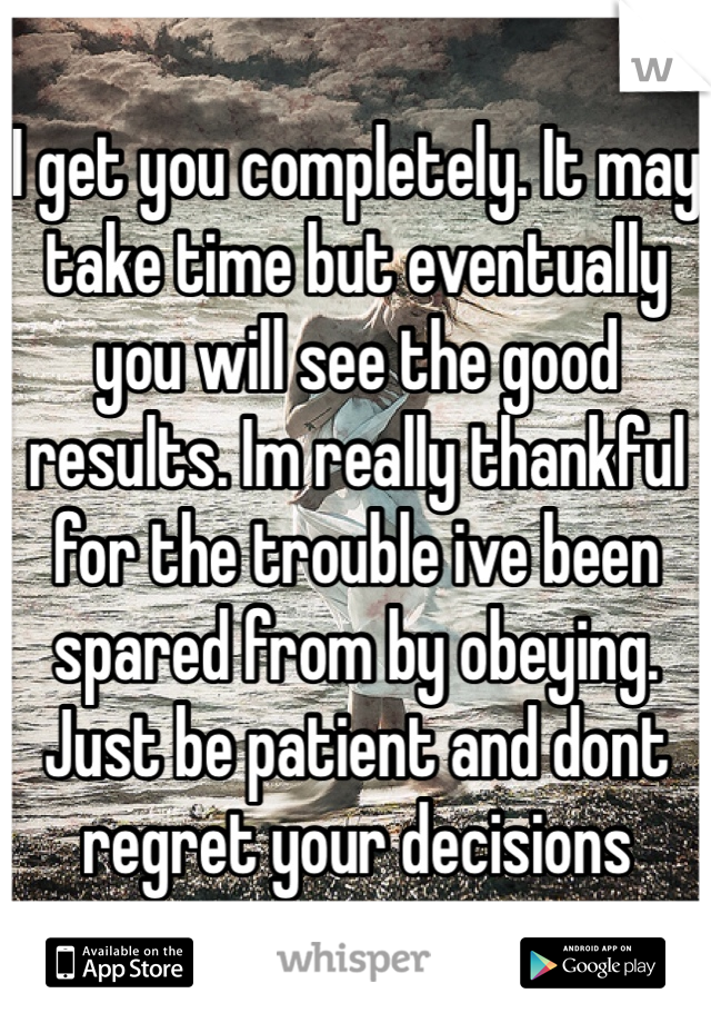 I get you completely. It may take time but eventually you will see the good results. Im really thankful for the trouble ive been spared from by obeying. Just be patient and dont regret your decisions