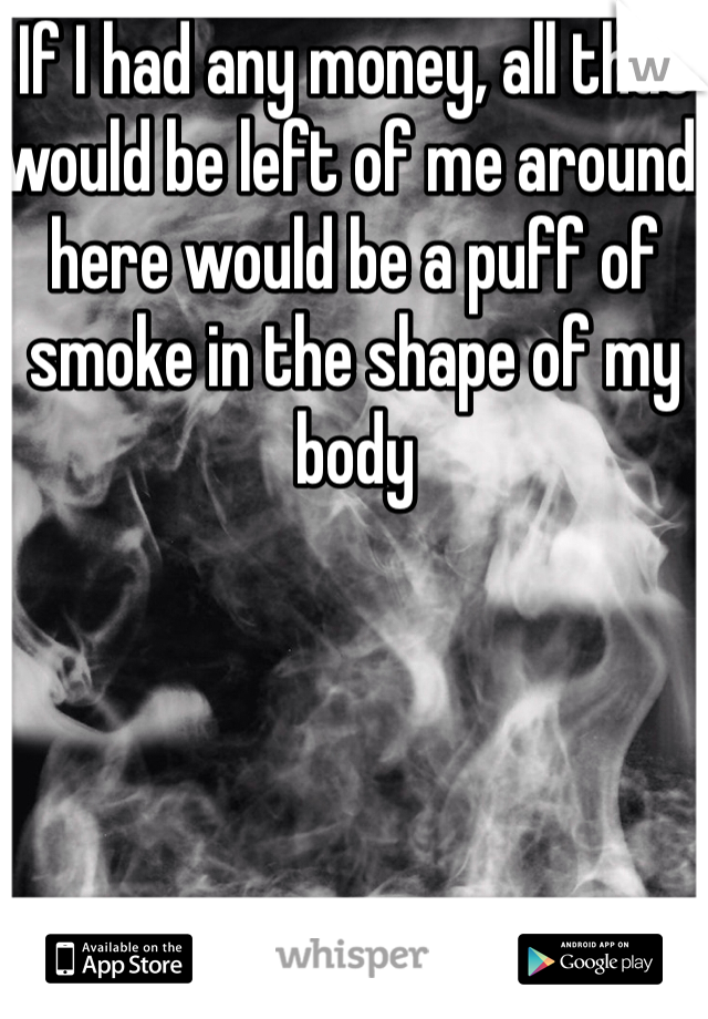 If I had any money, all that would be left of me around here would be a puff of smoke in the shape of my body 