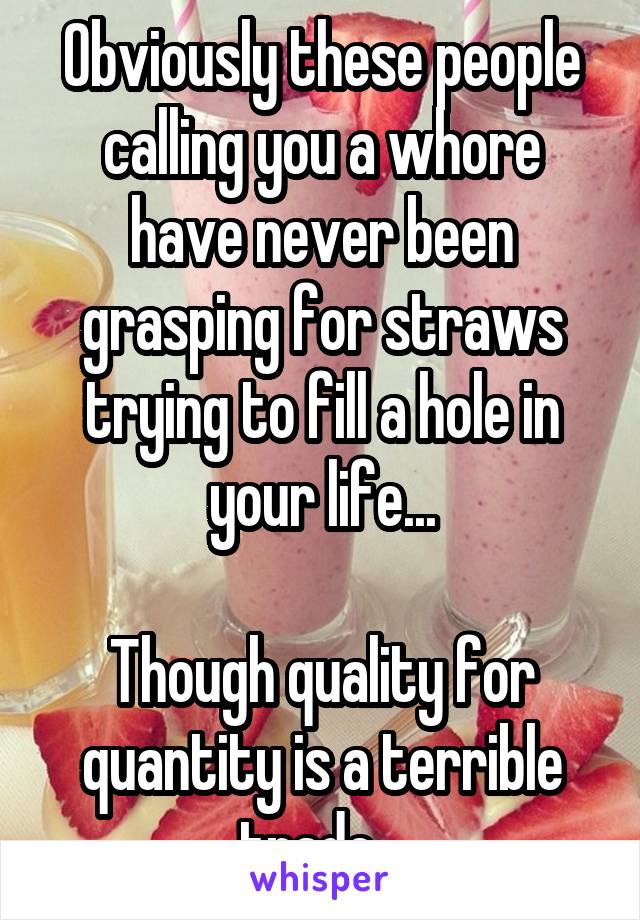Obviously these people calling you a whore have never been grasping for straws trying to fill a hole in your life...

Though quality for quantity is a terrible trade...