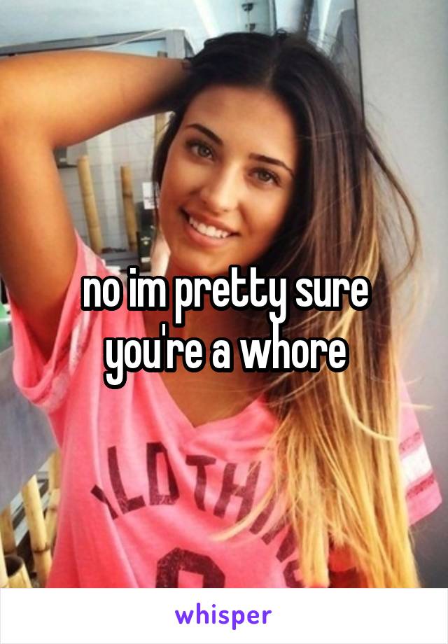 no im pretty sure you're a whore