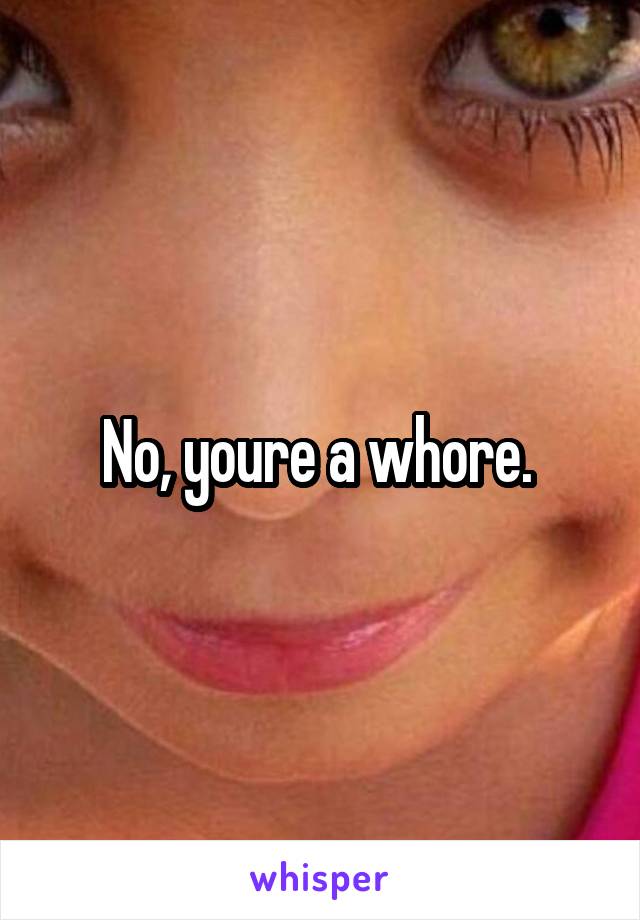 No, youre a whore. 