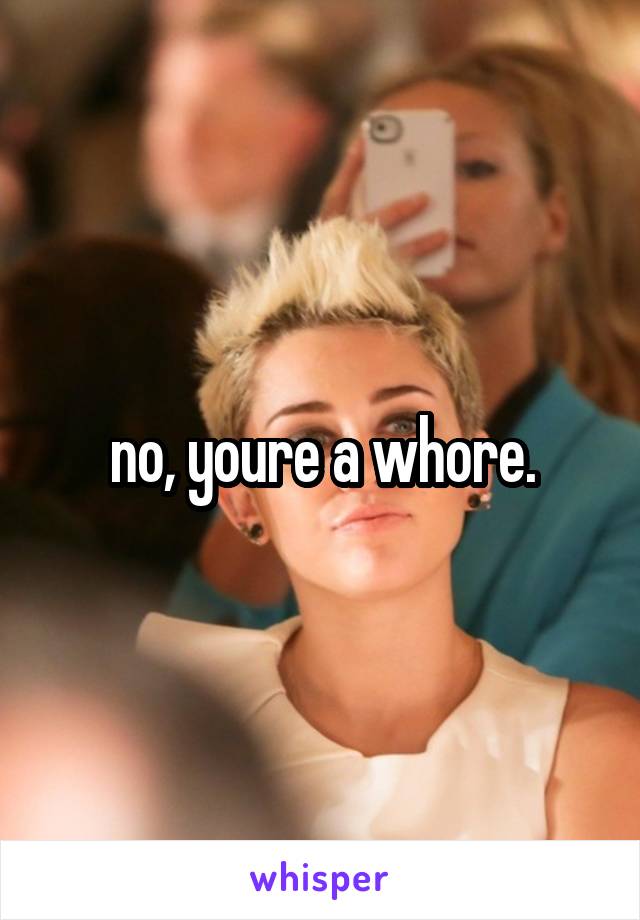 no, youre a whore.