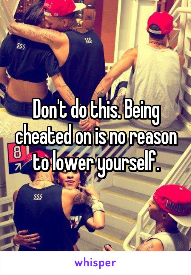 Don't do this. Being cheated on is no reason to lower yourself.