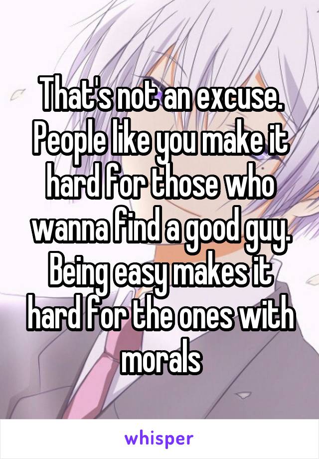 That's not an excuse. People like you make it hard for those who wanna find a good guy. Being easy makes it hard for the ones with morals
