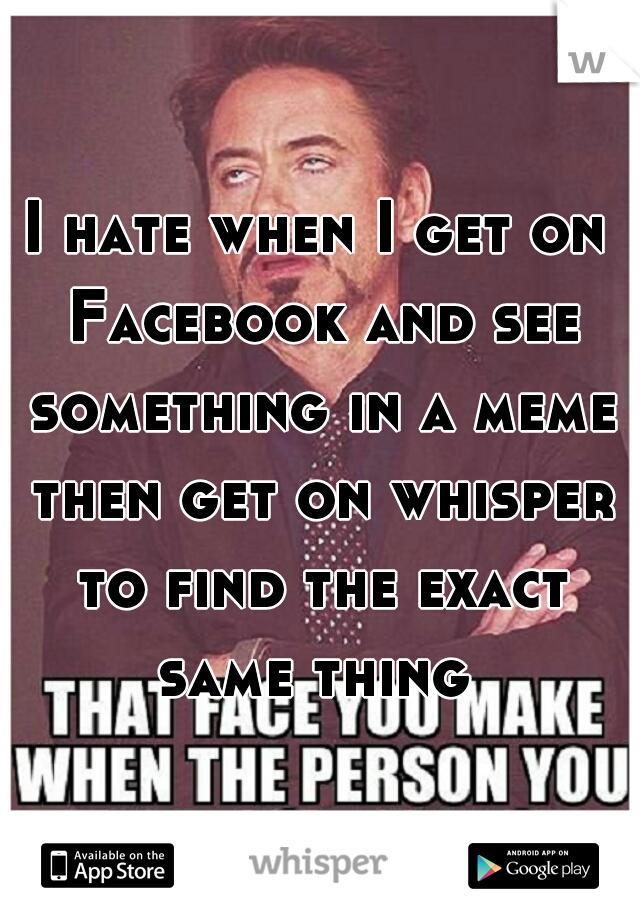 I hate when I get on Facebook and see something in a meme then get on whisper to find the exact same thing 