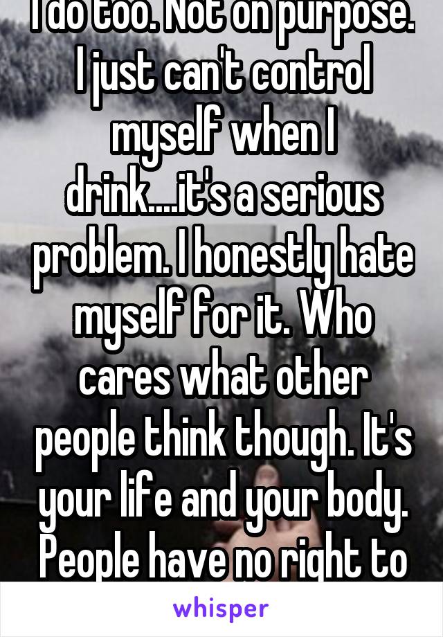 I do too. Not on purpose. I just can't control myself when I drink....it's a serious problem. I honestly hate myself for it. Who cares what other people think though. It's your life and your body. People have no right to judge