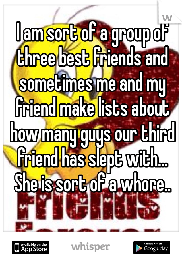 I am sort of a group of three best friends and sometimes me and my  friend make lists about how many guys our third friend has slept with... She is sort of a whore..