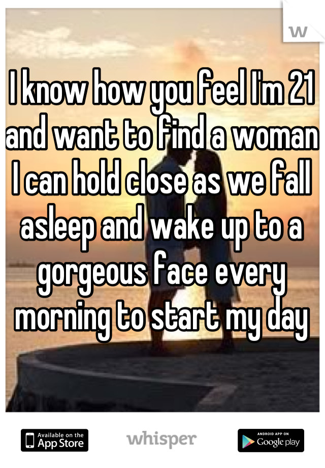 I know how you feel I'm 21 and want to find a woman I can hold close as we fall asleep and wake up to a gorgeous face every morning to start my day