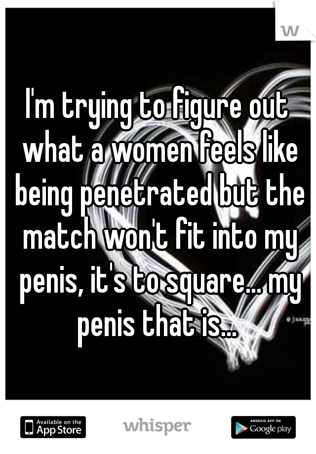 I'm trying to figure out what a women feels like being penetrated but the match won't fit into my penis, it's to square... my penis that is... 