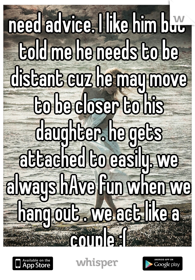 need advice. I like him but told me he needs to be distant cuz he may move to be closer to his daughter. he gets attached to easily. we always hAve fun when we hang out . we act like a couple :(