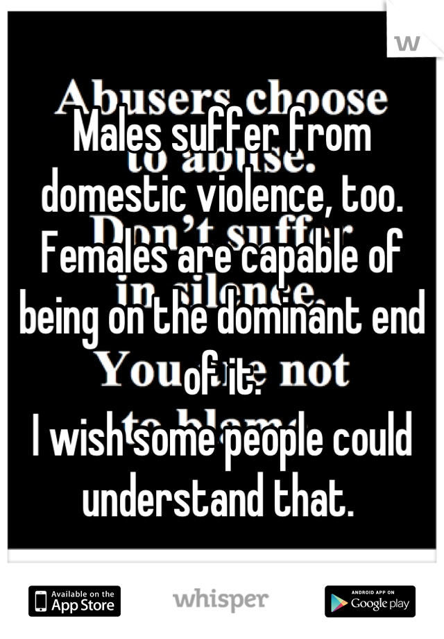 Males suffer from domestic violence, too. 
Females are capable of being on the dominant end of it. 
I wish some people could understand that. 