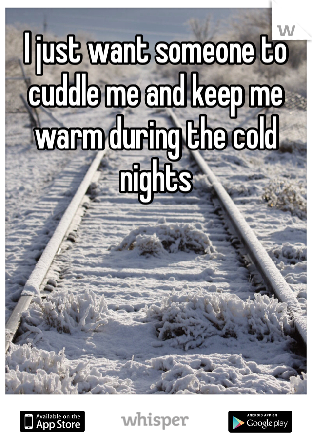 I just want someone to cuddle me and keep me warm during the cold nights 